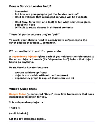 Does a Service Locator help?
   •   Somewhat
   •   But how are you going to get the Service Locator?
   •   Hard to validate that requested services will be available

   •   Hard (say, for a test, or a tool) to tell what services a given
       object will need
   •   Difficult to reuse classes in different contexts


These fail partly because they're "pull."

To work, your objects need to already have references to the
other objects they need... somehow.


DI: an anti-static mat for your code
A dependency injector gives each of your objects the references to
the other objects it needs (its "dependencies") before that object
has to do anything.

Beats Service Locator because

   •   we can validate up front!
   •   objects are usable without the framework
   •   dependency graph is explicit (tools can use it)



What's Guice then?
Google Guice (pronounced "Guice") is a Java framework that does
dependency injection for you.

It is a dependency injector.

That's it.

(well, kind of.)

Let the toy examples begin...
 