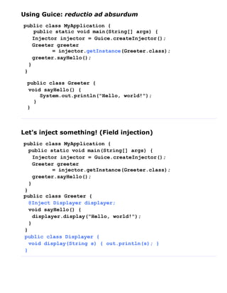 Using Guice: reductio ad absurdum
public class MyApplication {
    public static void main(String[] args) {
    Injector injector = Guice.createInjector();
    Greeter greeter
          = injector.getInstance(Greeter.class);
    greeter.sayHello();
  }
}

 public class Greeter {
 void sayHello() {
     System.out.println("Hello, world!");
   }
 }



Let's inject something! (Field injection)
public class MyApplication {
  public static void main(String[] args) {
    Injector injector = Guice.createInjector();
    Greeter greeter
          = injector.getInstance(Greeter.class);
    greeter.sayHello();
  }
}
public class Greeter {
  @Inject Displayer displayer;
  void sayHello() {
    displayer.display("Hello, world!");
  }
}
public class Displayer {
  void display(String s) { out.println(s); }
}
 