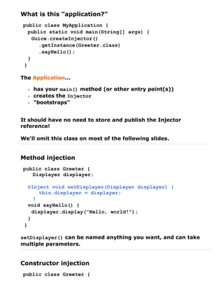 What is this "application?"
public class MyApplication {
  public static void main(String[] args) {
    Guice.createInjector()
      .getInstance(Greeter.class)
      .sayHello();
  }
}

The Application...

     •   has your main() method (or other entry point(s))
     •   creates the Injector
     •   "bootstraps"


It should have no need to store and publish the Injector
reference!

We'll omit this class on most of the following slides.


Method injection
public class Greeter {
   Displayer displayer;

     @Inject void setDisplayer(Displayer displayer) {
         this.displayer = displayer;
       }
     void sayHello() {
       displayer.display("Hello, world!");
     }
 }

setDisplayer() can be named anything you want, and can take
multiple parameters.


Constructor injection
public class Greeter {
 