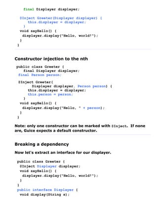 final Displayer displayer;

     @Inject Greeter(Displayer displayer) {
         this.displayer = displayer;
       }
     void sayHello() {
       displayer.display("Hello, world!");
     }
 }


Constructor injection to the nth
public class Greeter {
   final Displayer displayer;
 final Person person;

 @Inject Greeter(
         Displayer displayer, Person person) {
       this.displayer = displayer;
       this.person = person;
     }
   void sayHello() {
     displayer.display("Hello, " + person);
   }
 }

Note: only one constructor can be marked with @Inject. If none
are, Guice expects a default constructor.


Breaking a dependency
Now let's extract an interface for our displayer.

 public class Greeter {
   @Inject Displayer displayer;
   void sayHello() {
     displayer.display("Hello, world!");
   }
 }
 public interface Displayer {
   void display(String s);
 
