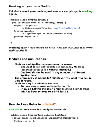 Hooking up your new Module
Tell Guice about your module, and now our sample app is working
again.

 public class MyApplication {
   public static void main(String[] args) {
     Injector injector
           = Guice.createInjector(new DisplayModule());
     Greeter greeter
           = injector.getInstance(Greeter.class);
     greeter.sayHello();
   }
 }

Working again? But there's no XML! How can our Java code work
with no XML??


Modules and Applications
  •   Modules and Applications are many-to-many.
        • One Application will usually contain many Modules.
           (createInjector() is a varargs method.)
        • One Module can be used in any number of different
           Applications.
  •   The granularity of a Module? Whatever you want it to be. A
      unit of reuse.
  •   Modules may install other Modules
        • But you may or may not want to do this
        • In Guice 1.0 this inclusion graph must be a strict tree;
           this has been relaxed to a DAG for 1.1.




How do I use Guice to unit-test?
You don't! Your class is already unit-testable.

 public class GreeterTest extends TestCase {
  static class MockDisplayer implements Displayer {
   String received;
 