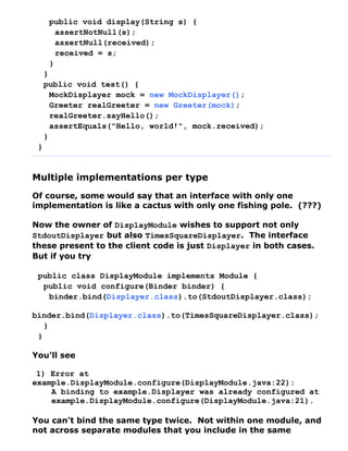 public void display(String s) {
        assertNotNull(s);
        assertNull(received);
        received = s;
      }
     }
     public void test() {
       MockDisplayer mock = new MockDisplayer();
       Greeter realGreeter = new Greeter(mock);
       realGreeter.sayHello();
       assertEquals("Hello, world!", mock.received);
     }
 }


Multiple implementations per type
Of course, some would say that an interface with only one
implementation is like a cactus with only one fishing pole. (???)

Now the owner of DisplayModule wishes to support not only
StdoutDisplayer but also TimesSquareDisplayer. The interface
these present to the client code is just Displayer in both cases.
But if you try

 public class DisplayModule implements Module {
  public void configure(Binder binder) {
   binder.bind(Displayer.class).to(StdoutDisplayer.class);

binder.bind(Displayer.class).to(TimesSquareDisplayer.class);
   }
 }

You'll see

 1) Error at
example.DisplayModule.configure(DisplayModule.java:22):
    A binding to example.Displayer was already configured at
    example.DisplayModule.configure(DisplayModule.java:21).

You can't bind the same type twice. Not within one module, and
not across separate modules that you include in the same
 