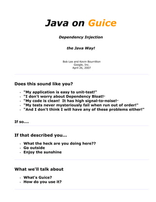 Java on Guice
                        Dependency Injection


                               the Java Way!


                            Bob Lee and Kevin Bourrillion
                                    Google, Inc.
                                   April 26, 2007




Does this sound like you?
   •   "My application is easy to unit-test!"
   •   "I don't worry about Dependency Bloat!"
   •   "My code is clean! It has high signal-to-noise!"
   •   "My tests never mysteriously fail when run out of order!"
   •   "And I don't think I will have any of these problems either!"


If so....


If that described you...
   •   What the heck are you doing here??
   •   Go outside
   •   Enjoy the sunshine



What we'll talk about
   •   What's Guice?
   •   How do you use it?
 