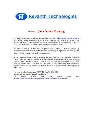 Provides

Java Online Training

Revanth Technologies which is a high profiled Java and J2EE online training institute in
India offers online training with real time experts and with real time concepts. We
provide integrated IT training services and the complete range of IT training to provide
all the requirements of both individual learners and corporate clients.
We are the leaders in the field of professional Online IT training services in
implementing world class infrastructure and technology. We provide the training with
industry leading experts with real time scenarios..
In the course duration we are covering Core Java Training which includes Collection
Frameworks and Swing Provided with Free Project implementation. Object Oriented
Programming Concepts. Manual programming as well as training with Eclipse and J2EE
Training covers JDBC with Servlets, JSP and EJB and struts with Webservers like
Apache Tomcat 5.5 and Application Servers like Bea Weblogic Server with Eclipse IDE
with XML.
For more details please contact 9290971883 or 9247461324.
Mail id : revanthonlinetraining@gmail.com
For
course
content
and
more
details
please
http://www.revanthtechnologies.com/java-online-training-from-india.php

visit

 