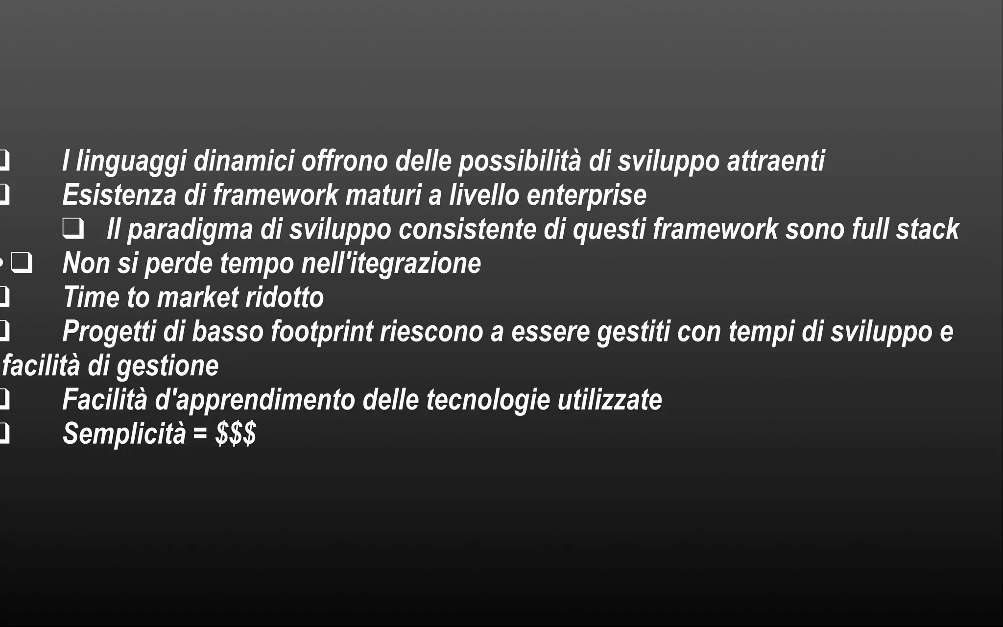 ❑ I linguaggi dinamici offrono delle possibilità di sviluppo attraenti ❑ Esistenza di framework maturi a livello enterprise ▼ ❑ Il paradigma di sviluppo consistente di questi framework sono full stack • ❑ Non si perde tempo nell'itegrazione ❑ Time to market ridotto ❑ Progetti di basso footprint riescono a essere gestiti con tempi di sviluppo e facilità di gestione ❑ Facilità d'apprendimento delle tecnologie utilizzate ❑ Semplicità = $$$ 