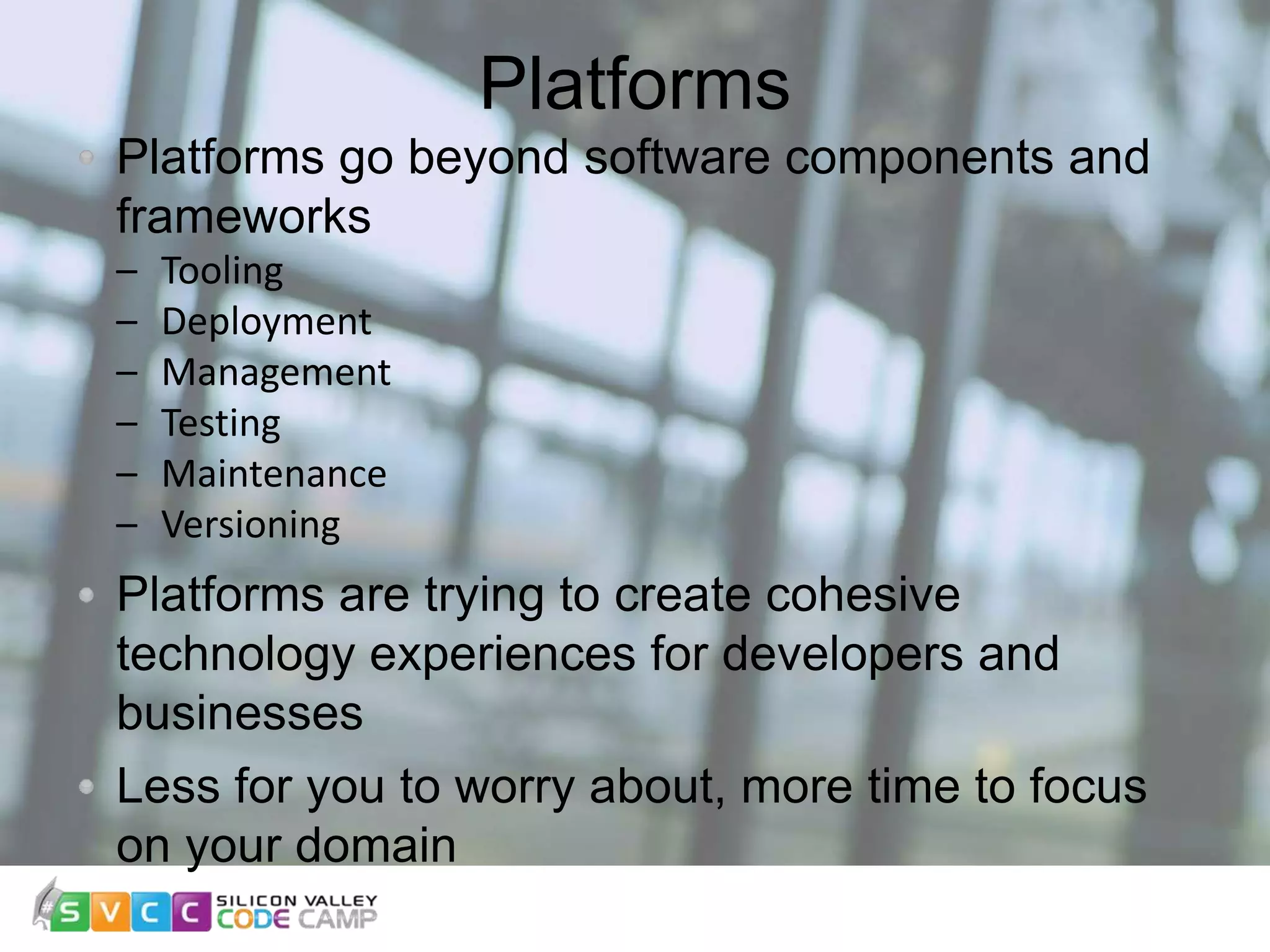 Platforms 10 Platforms go beyond software components and frameworks – Tooling – Deployment – Management – Testing – Maintenance – Versioning Platforms are trying to create cohesive technology experiences for developers and businesses Less for you to worry about, more time to focus on your domain 