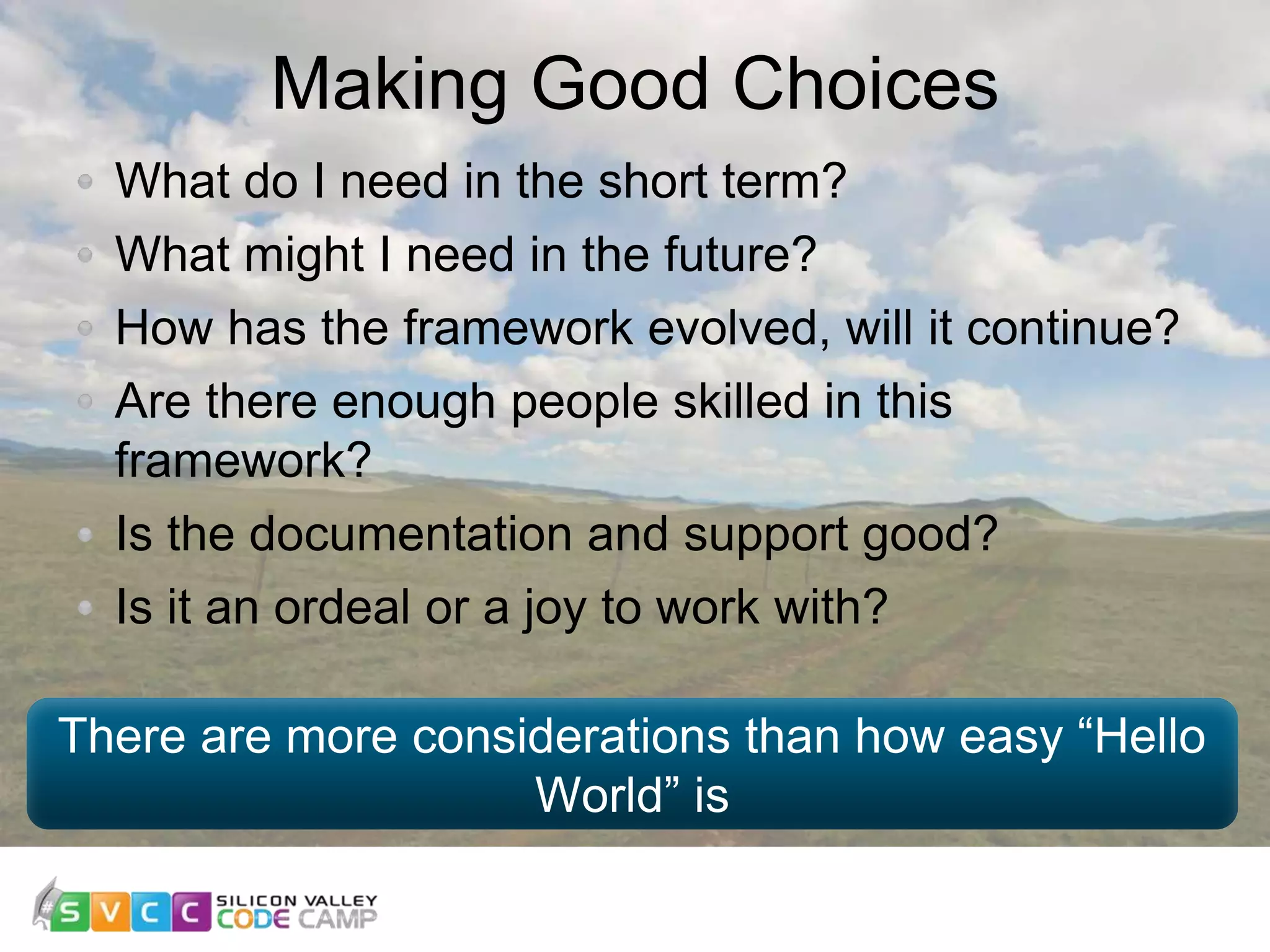 Making Good Choices 11 What do I need in the short term? What might I need in the future? How has the framework evolved, will it continue? Are there enough people skilled in this framework? Is the documentation and support good? Is it an ordeal or a joy to work with? There are more considerations than how easy “Hello World” is 