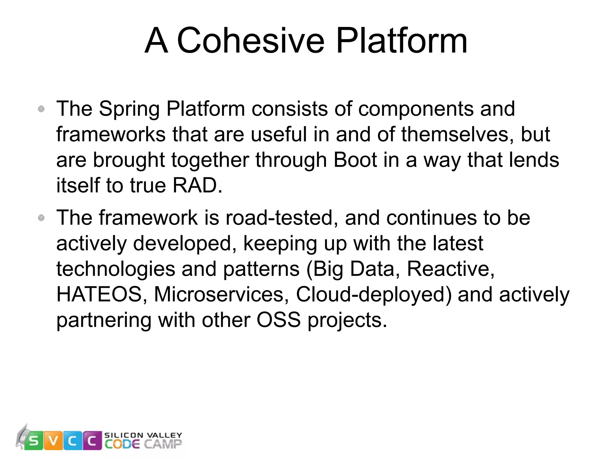 A Cohesive Platform The Spring Platform consists of components and frameworks that are useful in and of themselves, but are brought together through Boot in a way that lends itself to true RAD. The framework is road-tested, and continues to be actively developed, keeping up with the latest technologies and patterns (Big Data, Reactive, HATEOS, Microservices, Cloud-deployed) and actively partnering with other OSS projects. 