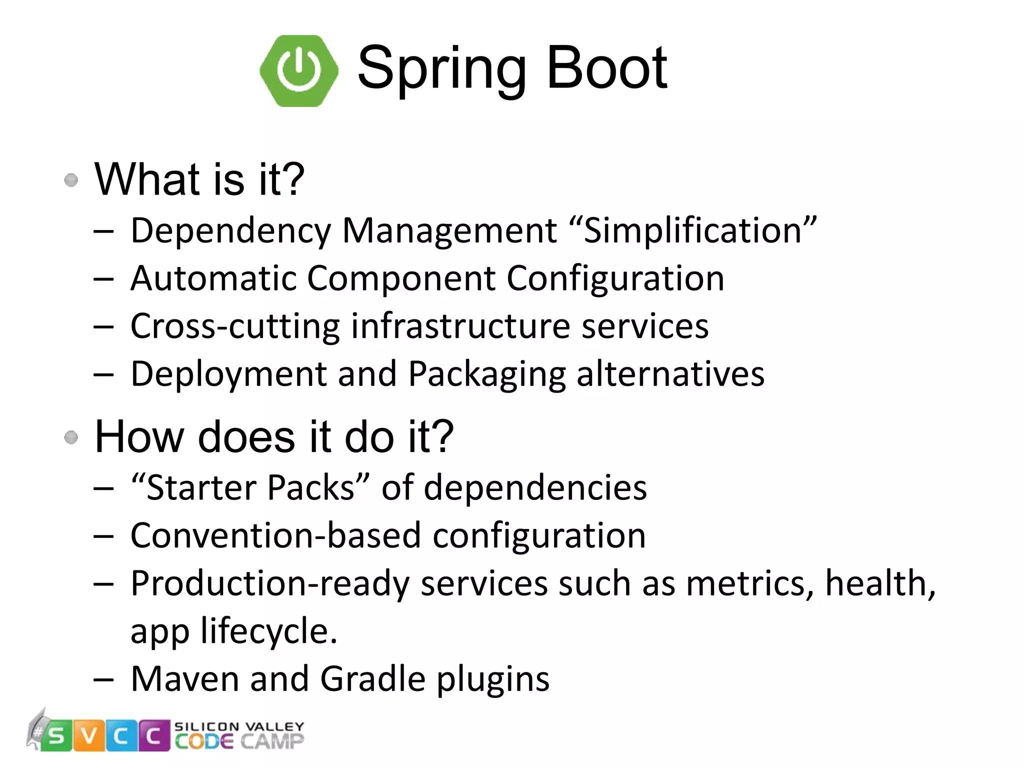 Spring Boot What is it? – Dependency Management “Simplification” – Automatic Component Configuration – Cross-cutting infrastructure services – Deployment and Packaging alternatives How does it do it? – “Starter Packs” of dependencies – Convention-based configuration – Production-ready services such as metrics, health, app lifecycle. – Maven and Gradle plugins 