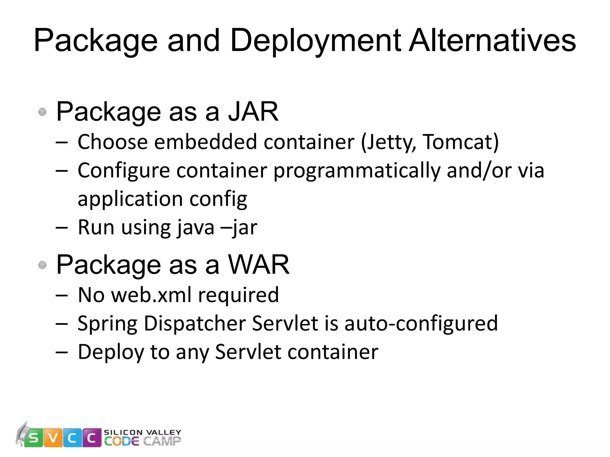 Package and Deployment Alternatives 20 Package as a JAR – Choose embedded container (Jetty, Tomcat) – Configure container programmatically and/or via application config – Run using java –jar Package as a WAR – No web.xml required – Spring Dispatcher Servlet is auto-configured – Deploy to any Servlet container 