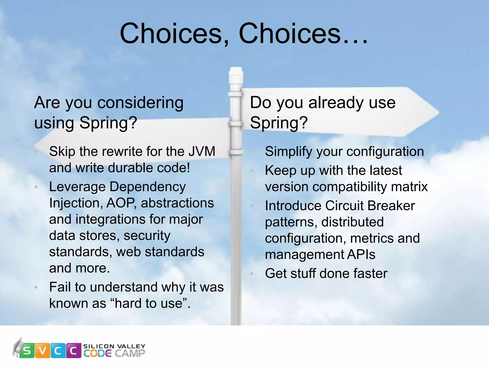 Choices, Choices… Do you already use Spring? • Simplify your configuration • Keep up with the latest version compatibility matrix • Introduce Circuit Breaker patterns, distributed configuration, metrics and management APIs • Get stuff done faster Are you considering using Spring? • Skip the rewrite for the JVM and write durable code! • Leverage Dependency Injection, AOP, abstractions and integrations for major data stores, security standards, web standards and more. • Fail to understand why it was known as “hard to use”. 