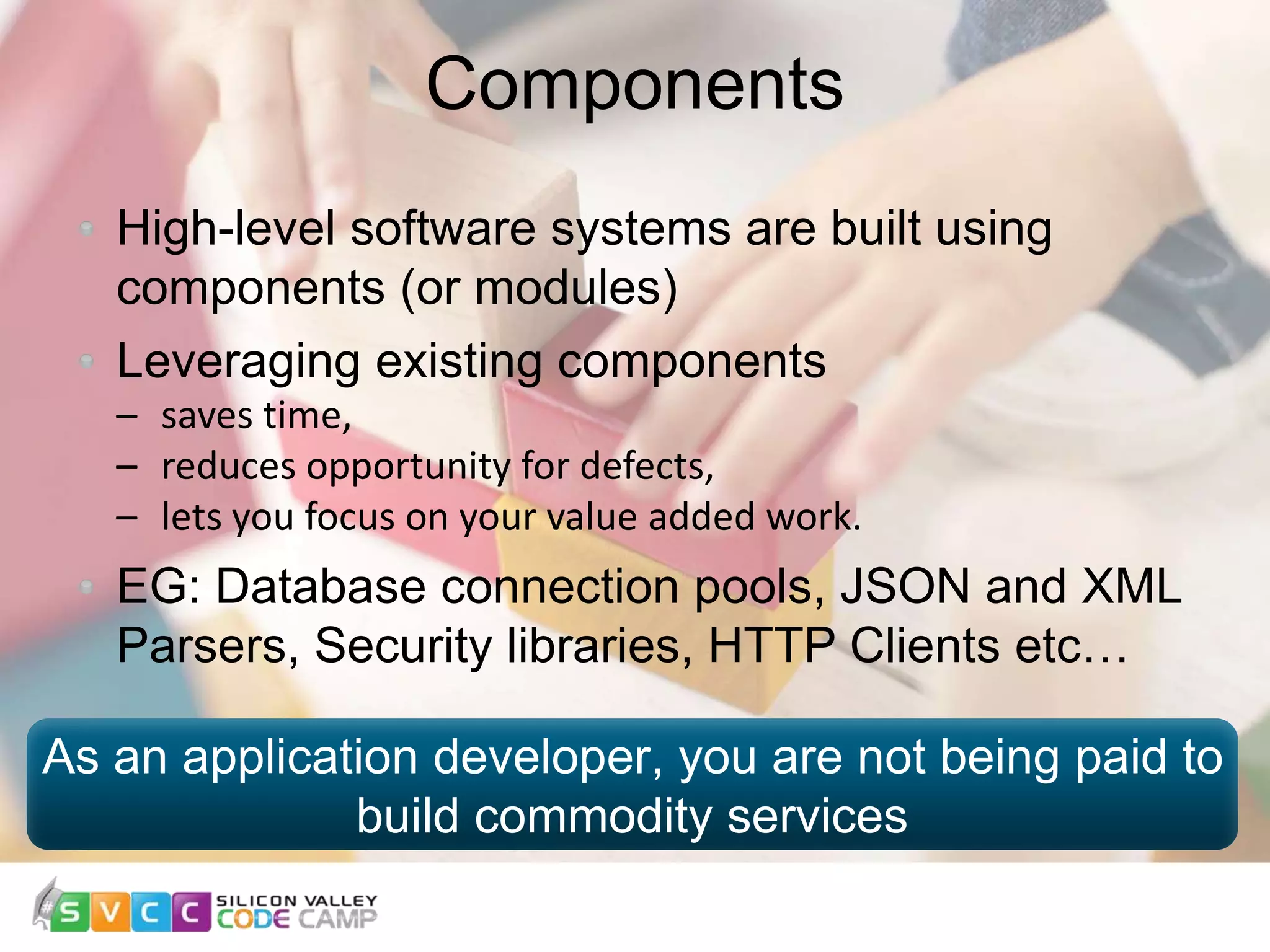 Components 6 High-level software systems are built using components (or modules) Leveraging existing components – saves time, – reduces opportunity for defects, – lets you focus on your value added work. EG: Database connection pools, JSON and XML Parsers, Security libraries, HTTP Clients etc… As an application developer, you are not being paid to build commodity services 