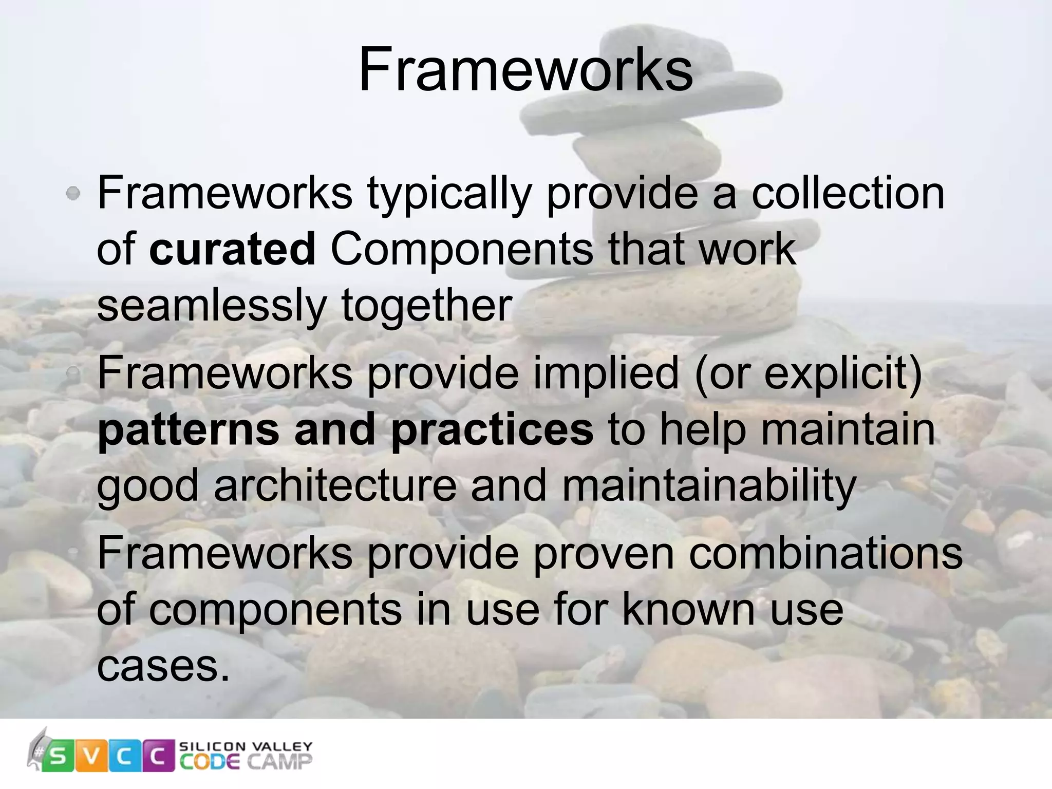 Frameworks 8 Frameworks typically provide a collection of curated Components that work seamlessly together Frameworks provide implied (or explicit) patterns and practices to help maintain good architecture and maintainability Frameworks provide proven combinations of components in use for known use cases. 