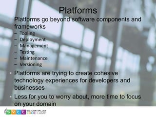 Platforms
10
Platforms go beyond software components and
frameworks
– Tooling
– Deployment
– Management
– Testing
– Maintenance
– Versioning
Platforms are trying to create cohesive
technology experiences for developers and
businesses
Less for you to worry about, more time to focus
on your domain
 
