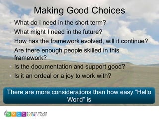 Making Good Choices
11
What do I need in the short term?
What might I need in the future?
How has the framework evolved, will it continue?
Are there enough people skilled in this
framework?
Is the documentation and support good?
Is it an ordeal or a joy to work with?
There are more considerations than how easy “Hello
World” is
 