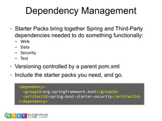 Dependency Management
16
Starter Packs bring together Spring and Third-Party
dependencies needed to do something functionally:
– Web
– Data
– Security
– Test
Versioning controlled by a parent pom.xml
Include the starter packs you need, and go.
<dependency>
<groupId>org.springframework.boot</groupId>
<artifactId>spring-boot-starter-security</artifactId>
</dependency>
 