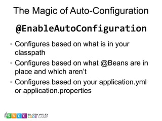 The Magic of Auto-Configuration
17
Configures based on what is in your
classpath
Configures based on what @Beans are in
place and which aren’t
Configures based on your application.yml
or application.properties
@EnableAutoConfiguration
 