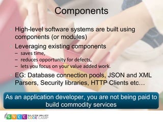 Components
6
High-level software systems are built using
components (or modules)
Leveraging existing components
– saves time,
– reduces opportunity for defects,
– lets you focus on your value added work.
EG: Database connection pools, JSON and XML
Parsers, Security libraries, HTTP Clients etc…
As an application developer, you are not being paid to
build commodity services
 