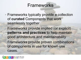 Frameworks
8
Frameworks typically provide a collection
of curated Components that work
seamlessly together
Frameworks provide implied (or explicit)
patterns and practices to help maintain
good architecture and maintainability
Frameworks provide proven combinations
of components in use for known use
cases.
 