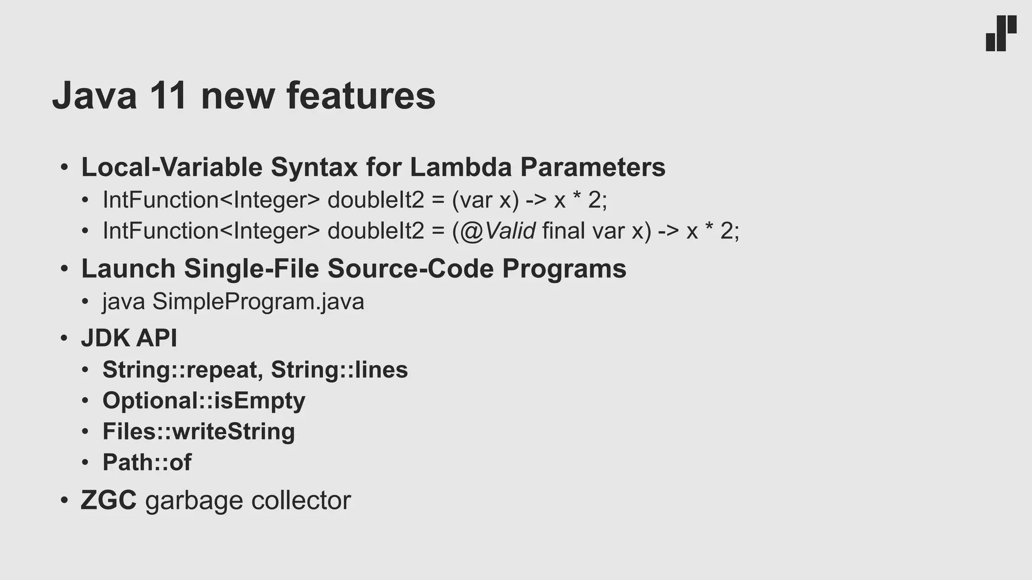 Java 11 new features • Local-Variable Syntax for Lambda Parameters • IntFunction<Integer> doubleIt2 = (var x) -> x * 2; • IntFunction<Integer> doubleIt2 = (@Valid final var x) -> x * 2; • Launch Single-File Source-Code Programs • java SimpleProgram.java • JDK API • String::repeat, String::lines • Optional::isEmpty • Files::writeString • Path::of • ZGC garbage collector 