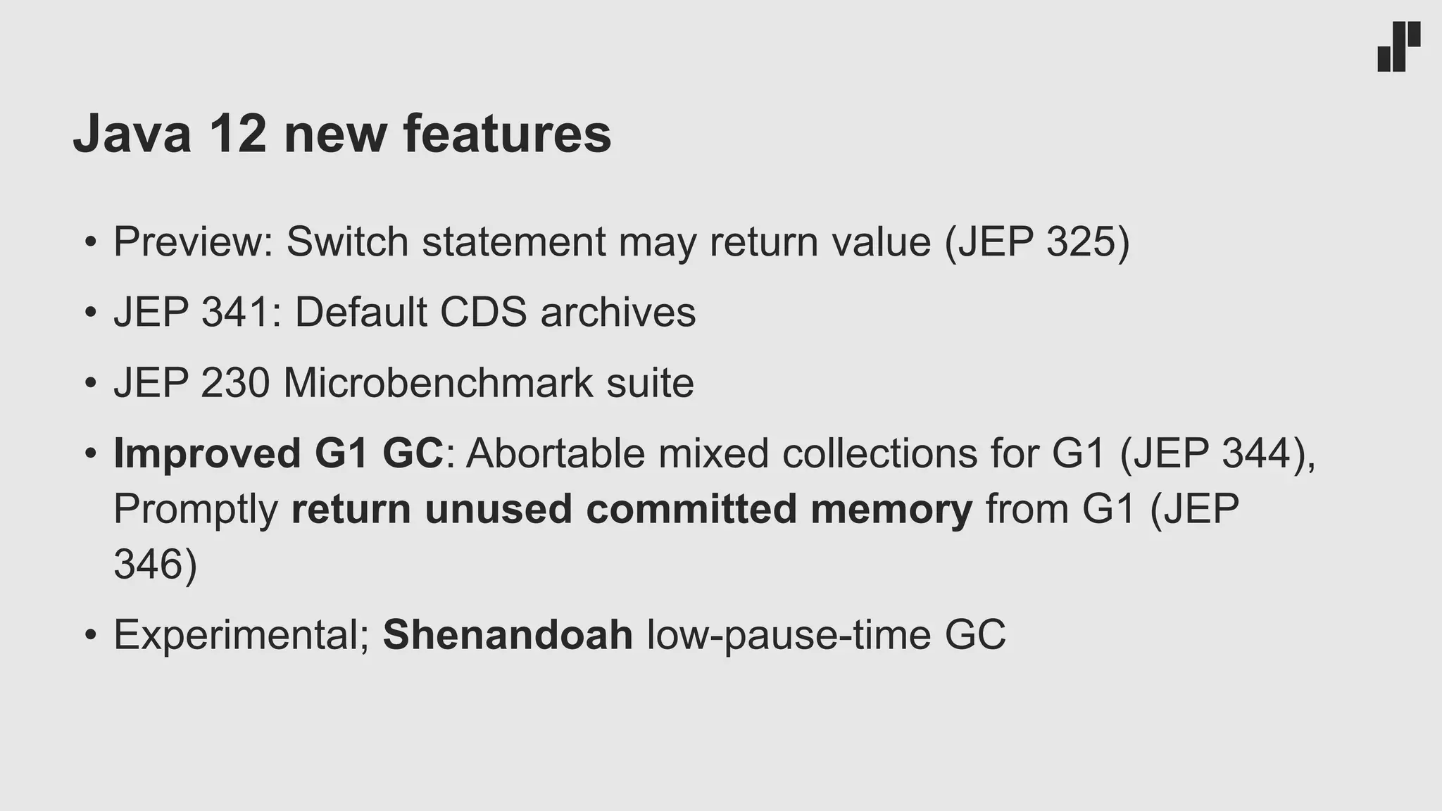 Java 12 new features • Preview: Switch statement may return value (JEP 325) • JEP 341: Default CDS archives • JEP 230 Microbenchmark suite • Improved G1 GC: Abortable mixed collections for G1 (JEP 344), Promptly return unused committed memory from G1 (JEP 346) • Experimental; Shenandoah low-pause-time GC 