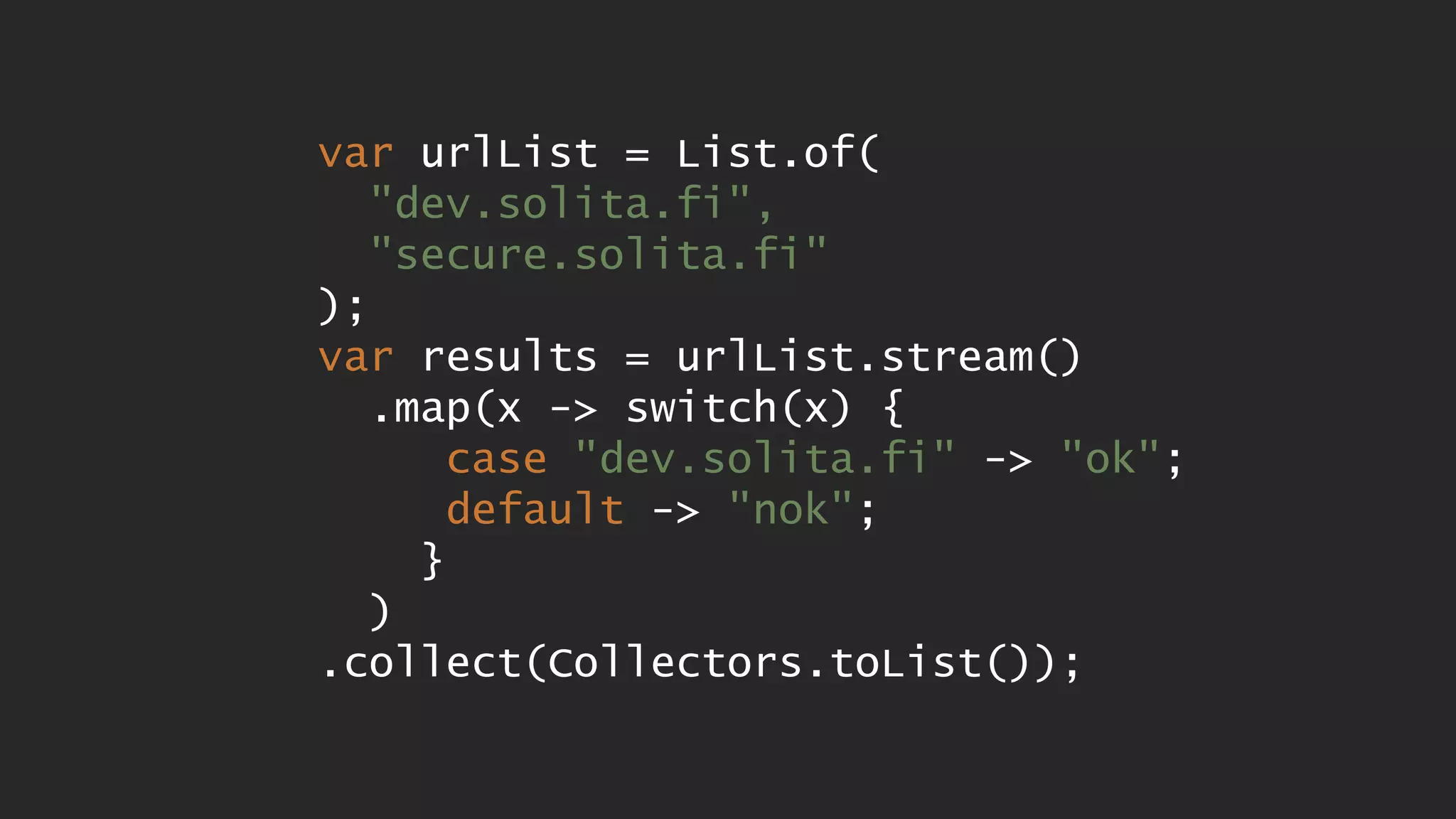 var urlList = List.of( "dev.solita.fi", "secure.solita.fi" ); var results = urlList.stream() .map(x -> switch(x) { case "dev.solita.fi" -> "ok"; default -> "nok"; } ) .collect(Collectors.toList()); 
