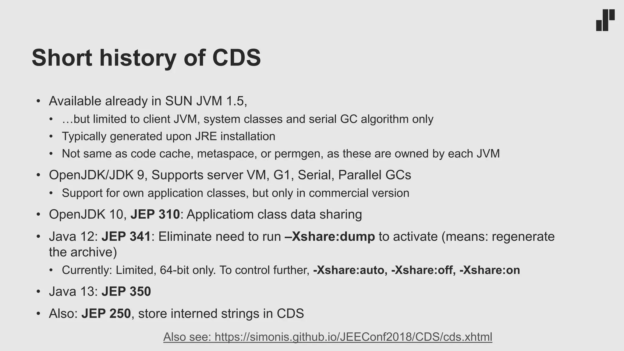 Short history of CDS • Available already in SUN JVM 1.5, • …but limited to client JVM, system classes and serial GC algorithm only • Typically generated upon JRE installation • Not same as code cache, metaspace, or permgen, as these are owned by each JVM • OpenJDK/JDK 9, Supports server VM, G1, Serial, Parallel GCs • Support for own application classes, but only in commercial version • OpenJDK 10, JEP 310: Applicatiom class data sharing • Java 12: JEP 341: Eliminate need to run –Xshare:dump to activate (means: regenerate the archive) • Currently: Limited, 64-bit only. To control further, -Xshare:auto, -Xshare:off, -Xshare:on • Java 13: JEP 350 • Also: JEP 250, store interned strings in CDS Also see: https://simonis.github.io/JEEConf2018/CDS/cds.xhtml 
