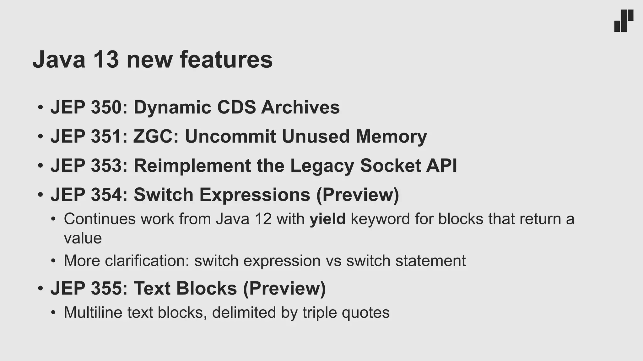Java 13 new features • JEP 350: Dynamic CDS Archives • JEP 351: ZGC: Uncommit Unused Memory • JEP 353: Reimplement the Legacy Socket API • JEP 354: Switch Expressions (Preview) • Continues work from Java 12 with yield keyword for blocks that return a value • More clarification: switch expression vs switch statement • JEP 355: Text Blocks (Preview) • Multiline text blocks, delimited by triple quotes 