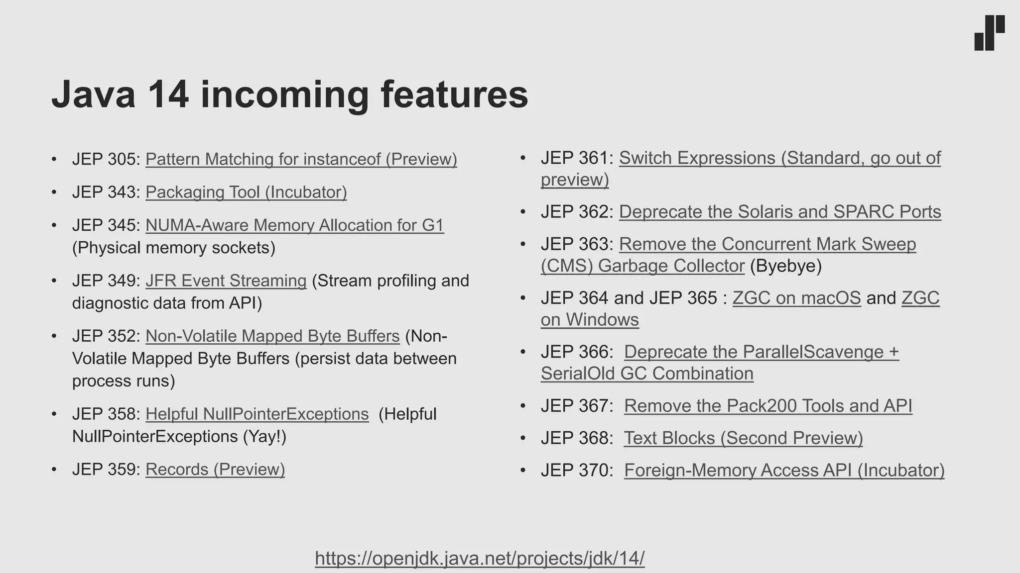 Java 14 incoming features • JEP 305: Pattern Matching for instanceof (Preview) • JEP 343: Packaging Tool (Incubator) • JEP 345: NUMA-Aware Memory Allocation for G1 (Physical memory sockets) • JEP 349: JFR Event Streaming (Stream profiling and diagnostic data from API) • JEP 352: Non-Volatile Mapped Byte Buffers (Non- Volatile Mapped Byte Buffers (persist data between process runs) • JEP 358: Helpful NullPointerExceptions (Helpful NullPointerExceptions (Yay!) • JEP 359: Records (Preview) • JEP 361: Switch Expressions (Standard, go out of preview) • JEP 362: Deprecate the Solaris and SPARC Ports • JEP 363: Remove the Concurrent Mark Sweep (CMS) Garbage Collector (Byebye) • JEP 364 and JEP 365 : ZGC on macOS and ZGC on Windows • JEP 366: Deprecate the ParallelScavenge + SerialOld GC Combination • JEP 367: Remove the Pack200 Tools and API • JEP 368: Text Blocks (Second Preview) • JEP 370: Foreign-Memory Access API (Incubator) https://openjdk.java.net/projects/jdk/14/ 