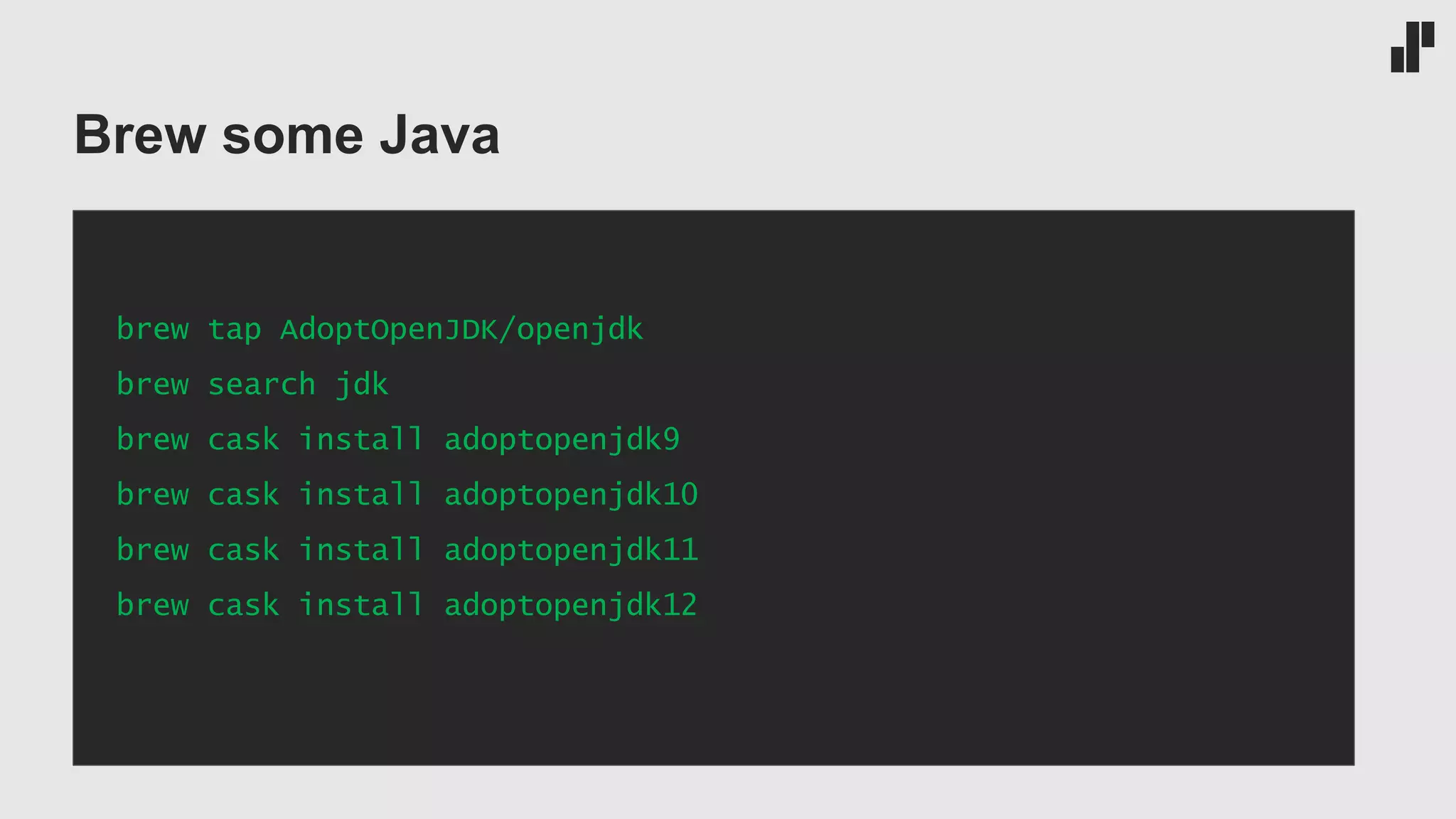 Brew some Java brew tap AdoptOpenJDK/openjdk brew search jdk brew cask install adoptopenjdk9 brew cask install adoptopenjdk10 brew cask install adoptopenjdk11 brew cask install adoptopenjdk12 