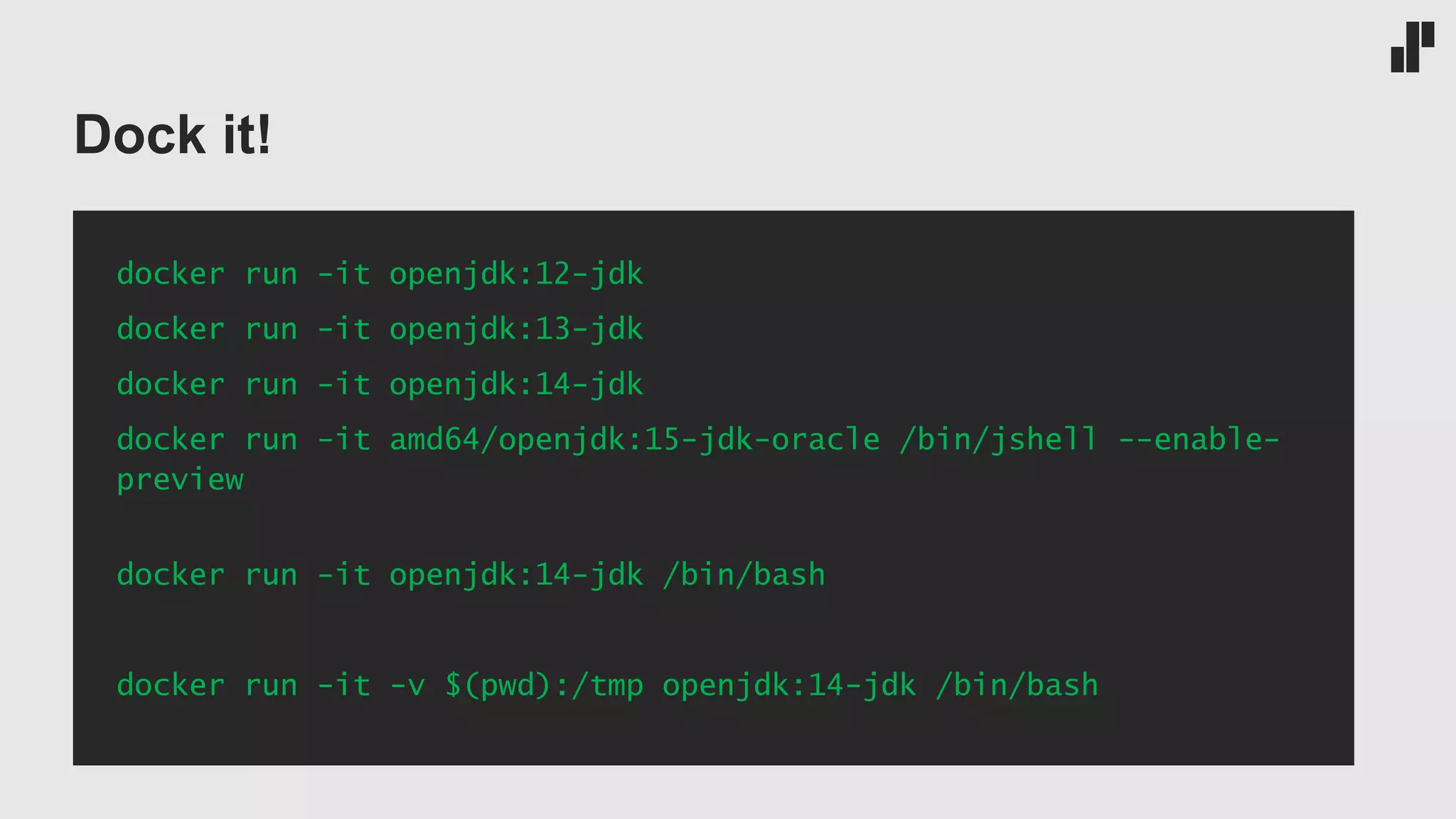 Dock it! docker run -it openjdk:12-jdk docker run -it openjdk:13-jdk docker run -it openjdk:14-jdk docker run -it amd64/openjdk:15-jdk-oracle /bin/jshell --enable- preview docker run -it openjdk:14-jdk /bin/bash docker run -it -v $(pwd):/tmp openjdk:14-jdk /bin/bash 