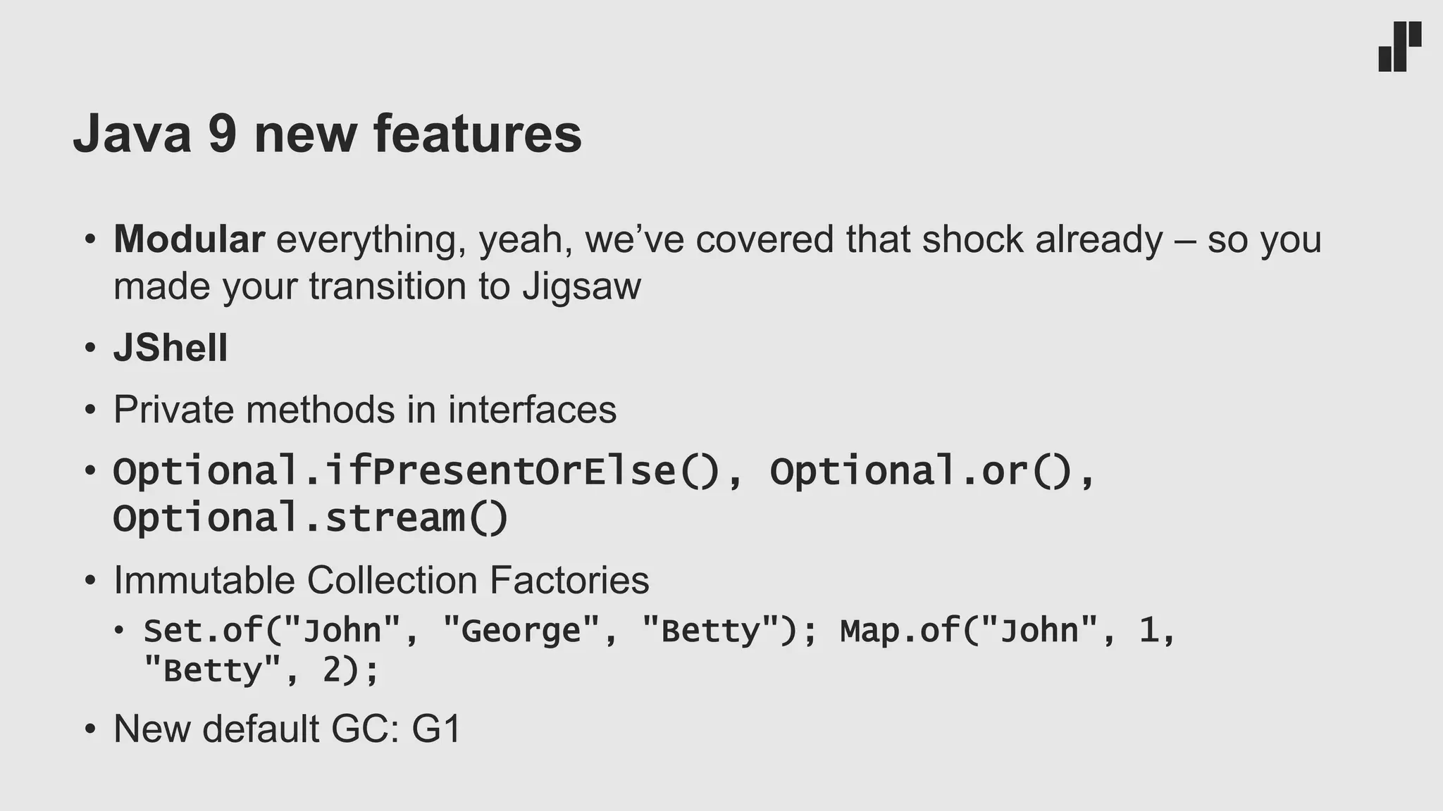Java 9 new features • Modular everything, yeah, we’ve covered that shock already – so you made your transition to Jigsaw • JShell • Private methods in interfaces • Optional.ifPresentOrElse(), Optional.or(), Optional.stream() • Immutable Collection Factories • Set.of("John", "George", "Betty"); Map.of("John", 1, "Betty", 2); • New default GC: G1 