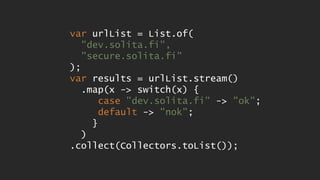 var urlList = List.of(
"dev.solita.fi",
"secure.solita.fi"
);
var results = urlList.stream()
.map(x -> switch(x) {
case "dev.solita.fi" -> "ok";
default -> "nok";
}
)
.collect(Collectors.toList());
 