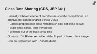 Class Data Sharing (CDS, JEP 341)
• Basically: Shared cache of architecture specific compilations, an
archive that can be shared across JVMs
• Caches preprocessed class metadata on disk, not same as AOT
• Skips class lookup, load, verification
• Eliminate out-of-the-box startup time
• Observe JDK lib/server folder, default, part of linked Java image
• Can be (re)created with –Xshare:dump
 