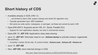 Short history of CDS
• Available already in SUN JVM 1.5,
• …but limited to client JVM, system classes and serial GC algorithm only
• Typically generated upon JRE installation
• Not same as code cache, metaspace, or permgen, as these are owned by each JVM
• OpenJDK/JDK 9, Supports server VM, G1, Serial, Parallel GCs
• Support for own application classes, but only in commercial version
• OpenJDK 10, JEP 310: Applicatiom class data sharing
• Java 12: JEP 341: Eliminate need to run –Xshare:dump to activate (means: regenerate
the archive)
• Currently: Limited, 64-bit only. To control further, -Xshare:auto, -Xshare:off, -Xshare:on
• Java 13: JEP 350
• Also: JEP 250, store interned strings in CDS
Also see: https://simonis.github.io/JEEConf2018/CDS/cds.xhtml
 