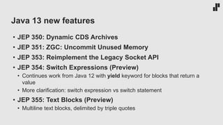 Java 13 new features
• JEP 350: Dynamic CDS Archives
• JEP 351: ZGC: Uncommit Unused Memory
• JEP 353: Reimplement the Legacy Socket API
• JEP 354: Switch Expressions (Preview)
• Continues work from Java 12 with yield keyword for blocks that return a
value
• More clarification: switch expression vs switch statement
• JEP 355: Text Blocks (Preview)
• Multiline text blocks, delimited by triple quotes
 
