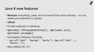 Java 9 new features
• Modular everything, yeah, we’ve covered that shock already – so you
made your transition to Jigsaw
• JShell
• Private methods in interfaces
• Optional.ifPresentOrElse(), Optional.or(),
Optional.stream()
• Immutable Collection Factories
• Set.of("John", "George", "Betty"); Map.of("John", 1,
"Betty", 2);
• New default GC: G1
 