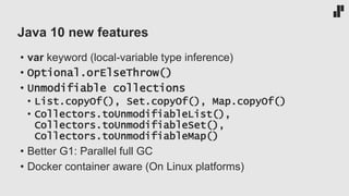 Java 10 new features
• var keyword (local-variable type inference)
• Optional.orElseThrow()
• Unmodifiable collections
• List.copyOf(), Set.copyOf(), Map.copyOf()
• Collectors.toUnmodifiableList(),
Collectors.toUnmodifiableSet(),
Collectors.toUnmodifiableMap()
• Better G1: Parallel full GC
• Docker container aware (On Linux platforms)
 