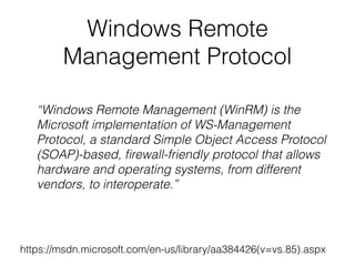 Windows Remote
Management Protocol
https://msdn.microsoft.com/en-us/library/aa384426(v=vs.85).aspx
“Windows Remote Management (WinRM) is the
Microsoft implementation of WS-Management
Protocol, a standard Simple Object Access Protocol
(SOAP)-based, ﬁrewall-friendly protocol that allows
hardware and operating systems, from different
vendors, to interoperate.”
 
