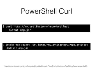 PowerShell Curl
https://docs.microsoft.com/en-us/powershell/module/Microsoft.PowerShell.Utility/Invoke-RestMethod?view=powershell-5.1
> Invoke-WebRequest -Uri http://my.artifactory/repo/artifact
-OutFile app.jar
$ curl http://my.artifactory/repo/artifact
--output app.jar
 