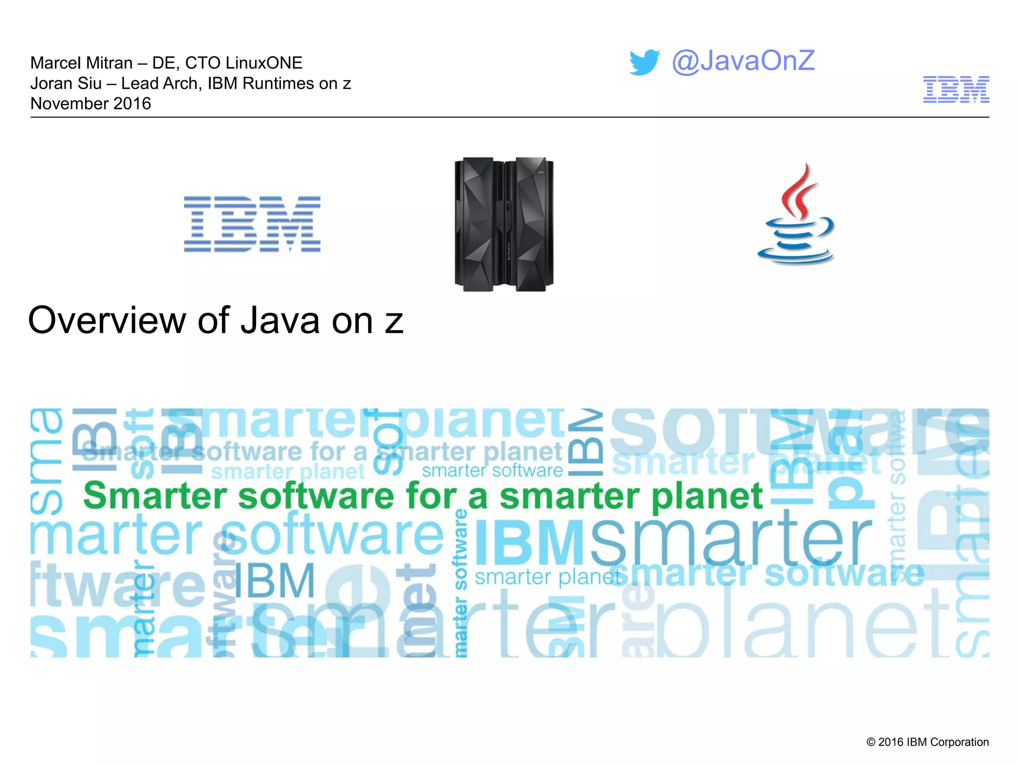 © 2016 IBM Corporation
Overview of Java on z
Marcel Mitran – DE, CTO LinuxONE
Joran Siu – Lead Arch, IBM Runtimes on z
November 2016
@JavaOnZ
 