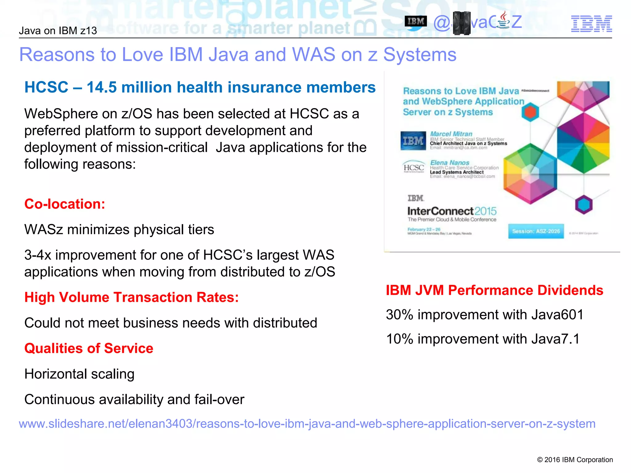© 2016 IBM Corporation
Java on IBM z13
@JavaOnZ
Reasons to Love IBM Java and WAS on z Systems
HCSC – 14.5 million health insurance members
WebSphere on z/OS has been selected at HCSC as a
preferred platform to support development and
deployment of mission-critical Java applications for the
following reasons:
Co-location:
WASz minimizes physical tiers
3-4x improvement for one of HCSC’s largest WAS
applications when moving from distributed to z/OS
High Volume Transaction Rates:
Could not meet business needs with distributed
Qualities of Service
Horizontal scaling
Continuous availability and fail-over
www.slideshare.net/elenan3403/reasons-to-love-ibm-java-and-web-sphere-application-server-on-z-system
IBM JVM Performance Dividends
30% improvement with Java601
10% improvement with Java7.1
 