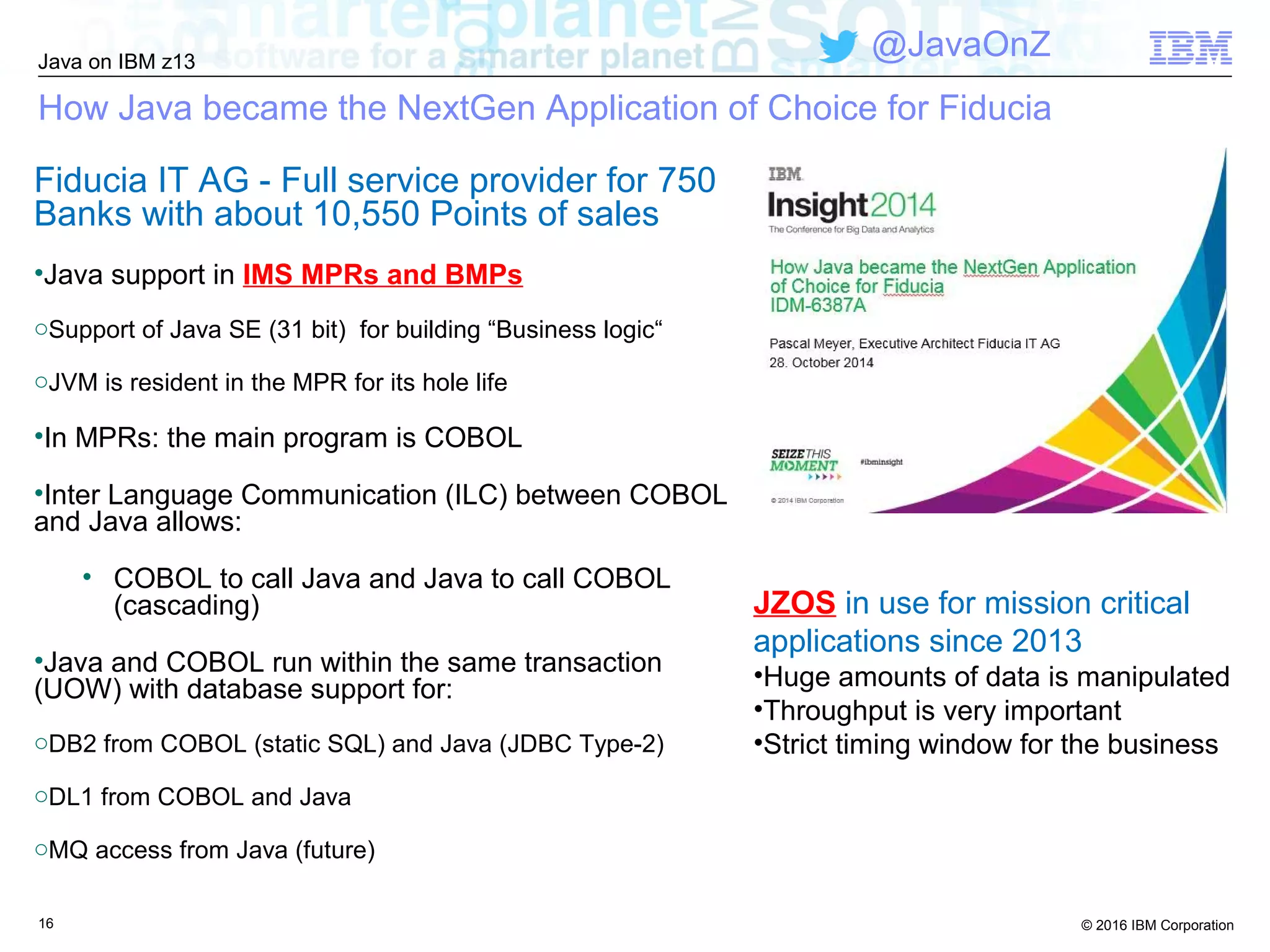 © 2016 IBM Corporation
Java on IBM z13
@JavaOnZ
How Java became the NextGen Application of Choice for Fiducia
Fiducia IT AG - Full service provider for 750
Banks with about 10,550 Points of sales
•Java support in IMS MPRs and BMPs
oSupport of Java SE (31 bit) for building “Business logic“
oJVM is resident in the MPR for its hole life
•In MPRs: the main program is COBOL
•Inter Language Communication (ILC) between COBOL
and Java allows:
• COBOL to call Java and Java to call COBOL
(cascading)
•Java and COBOL run within the same transaction
(UOW) with database support for:
oDB2 from COBOL (static SQL) and Java (JDBC Type-2)
oDL1 from COBOL and Java
oMQ access from Java (future)
16
JZOS in use for mission critical
applications since 2013
•Huge amounts of data is manipulated
•Throughput is very important
•Strict timing window for the business
 