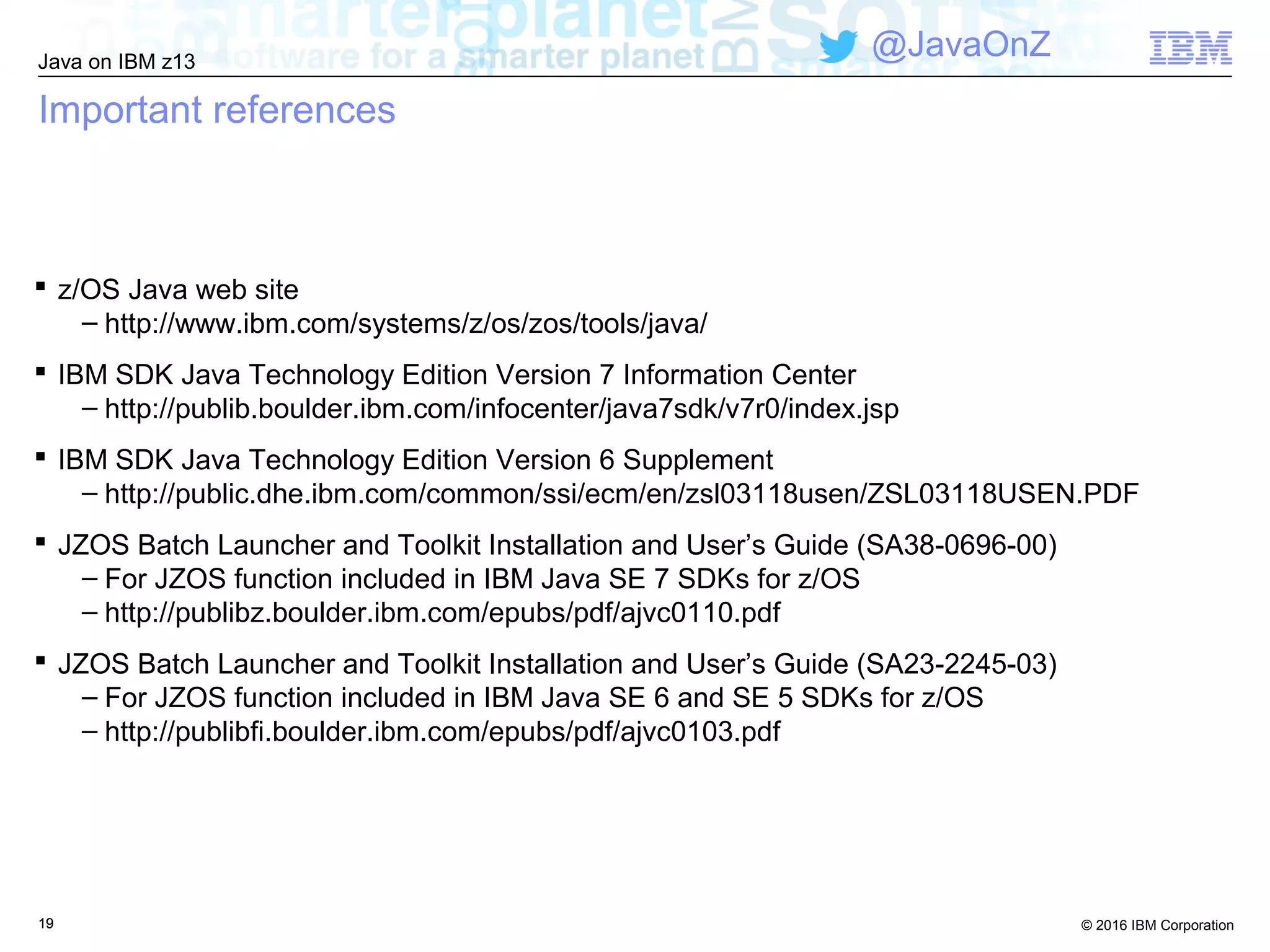 © 2016 IBM Corporation
Java on IBM z13
@JavaOnZ
1919
Important references
 z/OS Java web site
– http://www.ibm.com/systems/z/os/zos/tools/java/
 IBM SDK Java Technology Edition Version 7 Information Center
– http://publib.boulder.ibm.com/infocenter/java7sdk/v7r0/index.jsp
 IBM SDK Java Technology Edition Version 6 Supplement
– http://public.dhe.ibm.com/common/ssi/ecm/en/zsl03118usen/ZSL03118USEN.PDF
 JZOS Batch Launcher and Toolkit Installation and User’s Guide (SA38-0696-00)
– For JZOS function included in IBM Java SE 7 SDKs for z/OS
– http://publibz.boulder.ibm.com/epubs/pdf/ajvc0110.pdf
 JZOS Batch Launcher and Toolkit Installation and User’s Guide (SA23-2245-03)
– For JZOS function included in IBM Java SE 6 and SE 5 SDKs for z/OS
– http://publibfi.boulder.ibm.com/epubs/pdf/ajvc0103.pdf
 