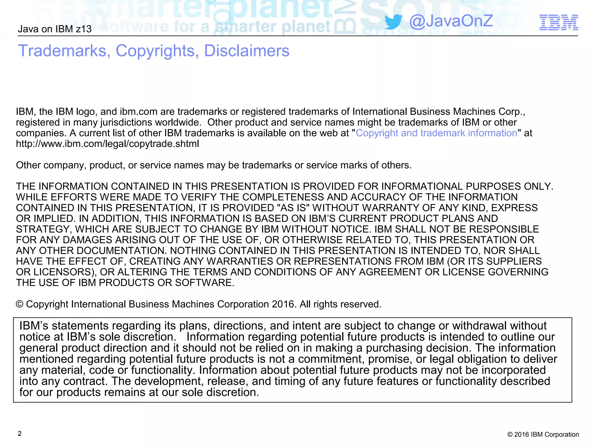 © 2016 IBM Corporation
Java on IBM z13
@JavaOnZ
222
IBM’s statements regarding its plans, directions, and intent are subject to change or withdrawal without
notice at IBM’s sole discretion. Information regarding potential future products is intended to outline our
general product direction and it should not be relied on in making a purchasing decision. The information
mentioned regarding potential future products is not a commitment, promise, or legal obligation to deliver
any material, code or functionality. Information about potential future products may not be incorporated
into any contract. The development, release, and timing of any future features or functionality described
for our products remains at our sole discretion.
IBM, the IBM logo, and ibm.com are trademarks or registered trademarks of International Business Machines Corp.,
registered in many jurisdictions worldwide. Other product and service names might be trademarks of IBM or other
companies. A current list of other IBM trademarks is available on the web at "Copyright and trademark information" at
http://www.ibm.com/legal/copytrade.shtml
Other company, product, or service names may be trademarks or service marks of others.
THE INFORMATION CONTAINED IN THIS PRESENTATION IS PROVIDED FOR INFORMATIONAL PURPOSES ONLY.
WHILE EFFORTS WERE MADE TO VERIFY THE COMPLETENESS AND ACCURACY OF THE INFORMATION
CONTAINED IN THIS PRESENTATION, IT IS PROVIDED "AS IS" WITHOUT WARRANTY OF ANY KIND, EXPRESS
OR IMPLIED. IN ADDITION, THIS INFORMATION IS BASED ON IBM’S CURRENT PRODUCT PLANS AND
STRATEGY, WHICH ARE SUBJECT TO CHANGE BY IBM WITHOUT NOTICE. IBM SHALL NOT BE RESPONSIBLE
FOR ANY DAMAGES ARISING OUT OF THE USE OF, OR OTHERWISE RELATED TO, THIS PRESENTATION OR
ANY OTHER DOCUMENTATION. NOTHING CONTAINED IN THIS PRESENTATION IS INTENDED TO, NOR SHALL
HAVE THE EFFECT OF, CREATING ANY WARRANTIES OR REPRESENTATIONS FROM IBM (OR ITS SUPPLIERS
OR LICENSORS), OR ALTERING THE TERMS AND CONDITIONS OF ANY AGREEMENT OR LICENSE GOVERNING
THE USE OF IBM PRODUCTS OR SOFTWARE.
© Copyright International Business Machines Corporation 2016. All rights reserved.
Trademarks, Copyrights, Disclaimers
 