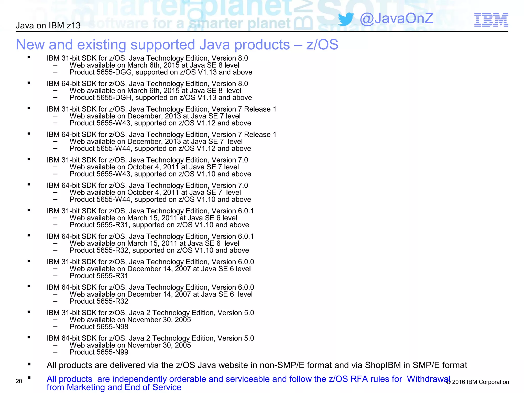 © 2016 IBM Corporation
Java on IBM z13
@JavaOnZ
2020
New and existing supported Java products – z/OS
 IBM 31-bit SDK for z/OS, Java Technology Edition, Version 8.0
– Web available on March 6th, 2015 at Java SE 8 level
– Product 5655-DGG, supported on z/OS V1.13 and above
 IBM 64-bit SDK for z/OS, Java Technology Edition, Version 8.0
– Web available on March 6th, 2015 at Java SE 8 level
– Product 5655-DGH, supported on z/OS V1.13 and above
 IBM 31-bit SDK for z/OS, Java Technology Edition, Version 7 Release 1
– Web available on December, 2013 at Java SE 7 level
– Product 5655-W43, supported on z/OS V1.12 and above
 IBM 64-bit SDK for z/OS, Java Technology Edition, Version 7 Release 1
– Web available on December, 2013 at Java SE 7 level
– Product 5655-W44, supported on z/OS V1.12 and above
 IBM 31-bit SDK for z/OS, Java Technology Edition, Version 7.0
– Web available on October 4, 2011 at Java SE 7 level
– Product 5655-W43, supported on z/OS V1.10 and above
 IBM 64-bit SDK for z/OS, Java Technology Edition, Version 7.0
– Web available on October 4, 2011 at Java SE 7 level
– Product 5655-W44, supported on z/OS V1.10 and above
 IBM 31-bit SDK for z/OS, Java Technology Edition, Version 6.0.1
– Web available on March 15, 2011 at Java SE 6 level
– Product 5655-R31, supported on z/OS V1.10 and above
 IBM 64-bit SDK for z/OS, Java Technology Edition, Version 6.0.1
– Web available on March 15, 2011 at Java SE 6 level
– Product 5655-R32, supported on z/OS V1.10 and above
 IBM 31-bit SDK for z/OS, Java Technology Edition, Version 6.0.0
– Web available on December 14, 2007 at Java SE 6 level
– Product 5655-R31
 IBM 64-bit SDK for z/OS, Java Technology Edition, Version 6.0.0
– Web available on December 14, 2007 at Java SE 6 level
– Product 5655-R32
 IBM 31-bit SDK for z/OS, Java 2 Technology Edition, Version 5.0
– Web available on November 30, 2005
– Product 5655-N98
 IBM 64-bit SDK for z/OS, Java 2 Technology Edition, Version 5.0
– Web available on November 30, 2005
– Product 5655-N99
 All products are delivered via the z/OS Java website in non-SMP/E format and via ShopIBM in SMP/E format
 All products are independently orderable and serviceable and follow the z/OS RFA rules for Withdrawal
from Marketing and End of Service
 
