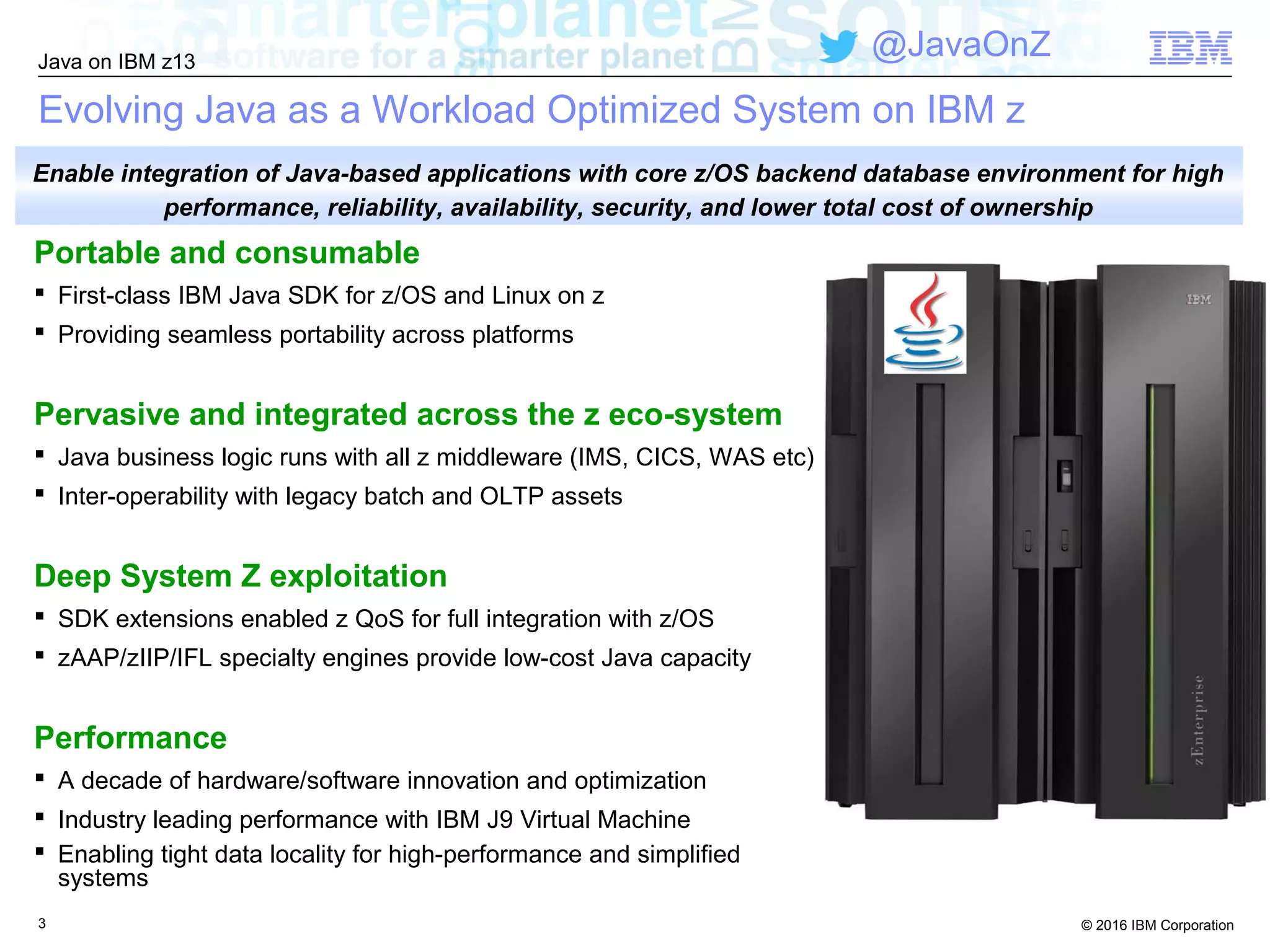 © 2016 IBM Corporation
Java on IBM z13
@JavaOnZ
3
Evolving Java as a Workload Optimized System on IBM z
Portable and consumable
 First-class IBM Java SDK for z/OS and Linux on z
 Providing seamless portability across platforms
Pervasive and integrated across the z eco-system
 Java business logic runs with all z middleware (IMS, CICS, WAS etc)
 Inter-operability with legacy batch and OLTP assets
Deep System Z exploitation
 SDK extensions enabled z QoS for full integration with z/OS
 zAAP/zIIP/IFL specialty engines provide low-cost Java capacity
Performance
 A decade of hardware/software innovation and optimization
 Industry leading performance with IBM J9 Virtual Machine
 Enabling tight data locality for high-performance and simplified
systems
Enable integration of Java-based applications with core z/OS backend database environment for high
performance, reliability, availability, security, and lower total cost of ownership
 