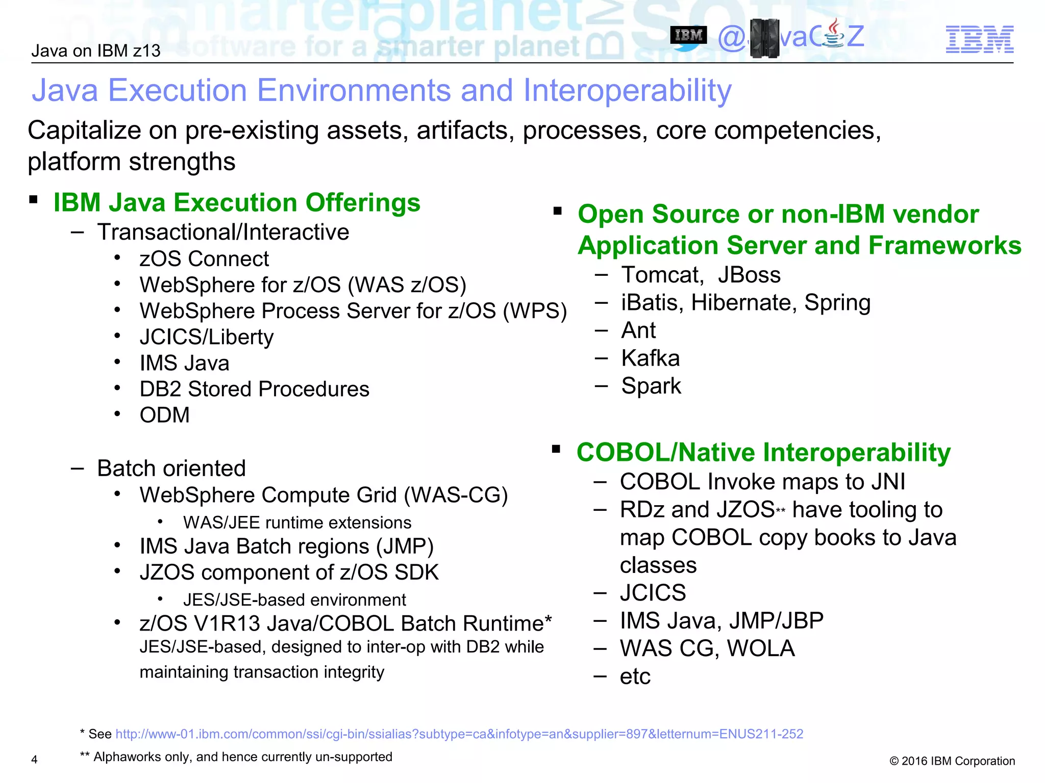 © 2016 IBM Corporation
Java on IBM z13
@JavaOnZ
4
Java Execution Environments and Interoperability
 IBM Java Execution Offerings
– Transactional/Interactive
• zOS Connect
• WebSphere for z/OS (WAS z/OS)
• WebSphere Process Server for z/OS (WPS)
• JCICS/Liberty
• IMS Java
• DB2 Stored Procedures
• ODM
– Batch oriented
• WebSphere Compute Grid (WAS-CG)
• WAS/JEE runtime extensions
• IMS Java Batch regions (JMP)
• JZOS component of z/OS SDK
• JES/JSE-based environment
• z/OS V1R13 Java/COBOL Batch Runtime*
JES/JSE-based, designed to inter-op with DB2 while
maintaining transaction integrity
 Open Source or non-IBM vendor
Application Server and Frameworks
– Tomcat, JBoss
– iBatis, Hibernate, Spring
– Ant
– Kafka
– Spark
Capitalize on pre-existing assets, artifacts, processes, core competencies,
platform strengths
 COBOL/Native Interoperability
– COBOL Invoke maps to JNI
– RDz and JZOS** have tooling to
map COBOL copy books to Java
classes
– JCICS
– IMS Java, JMP/JBP
– WAS CG, WOLA
– etc
* See http://www-01.ibm.com/common/ssi/cgi-bin/ssialias?subtype=ca&infotype=an&supplier=897&letternum=ENUS211-252
** Alphaworks only, and hence currently un-supported
 
