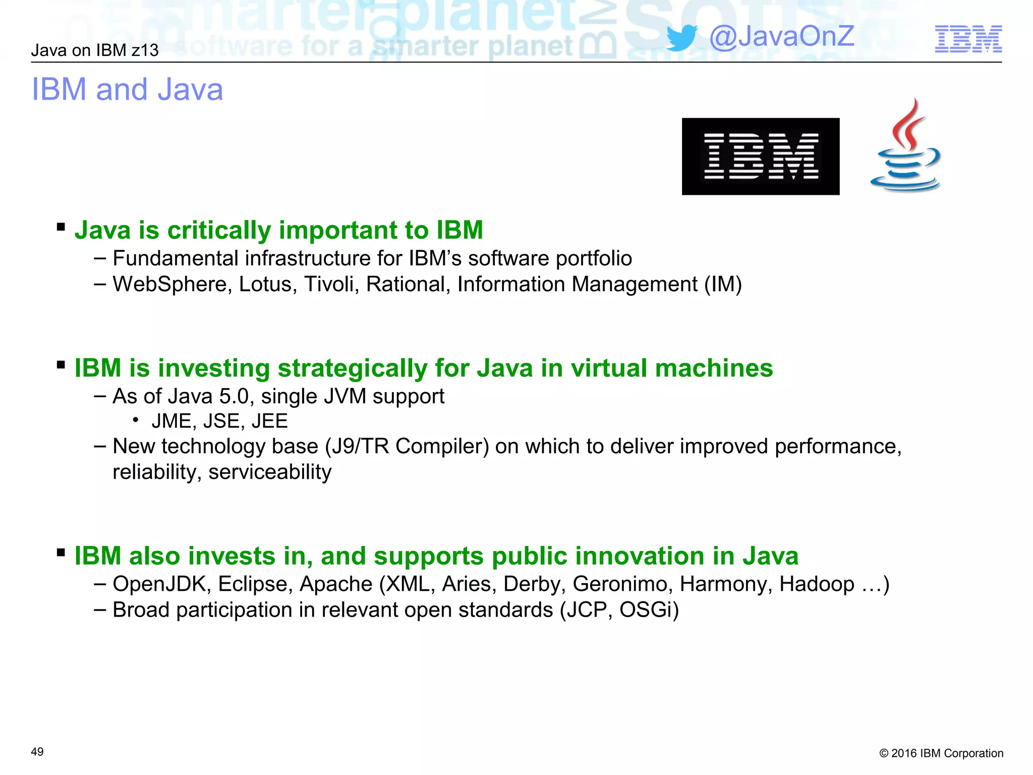 © 2016 IBM Corporation
Java on IBM z13
@JavaOnZ
49
IBM and Java
 Java is critically important to IBM
– Fundamental infrastructure for IBM’s software portfolio
– WebSphere, Lotus, Tivoli, Rational, Information Management (IM)
 IBM is investing strategically for Java in virtual machines
– As of Java 5.0, single JVM support
• JME, JSE, JEE
– New technology base (J9/TR Compiler) on which to deliver improved performance,
reliability, serviceability
 IBM also invests in, and supports public innovation in Java
– OpenJDK, Eclipse, Apache (XML, Aries, Derby, Geronimo, Harmony, Hadoop …)
– Broad participation in relevant open standards (JCP, OSGi)
 