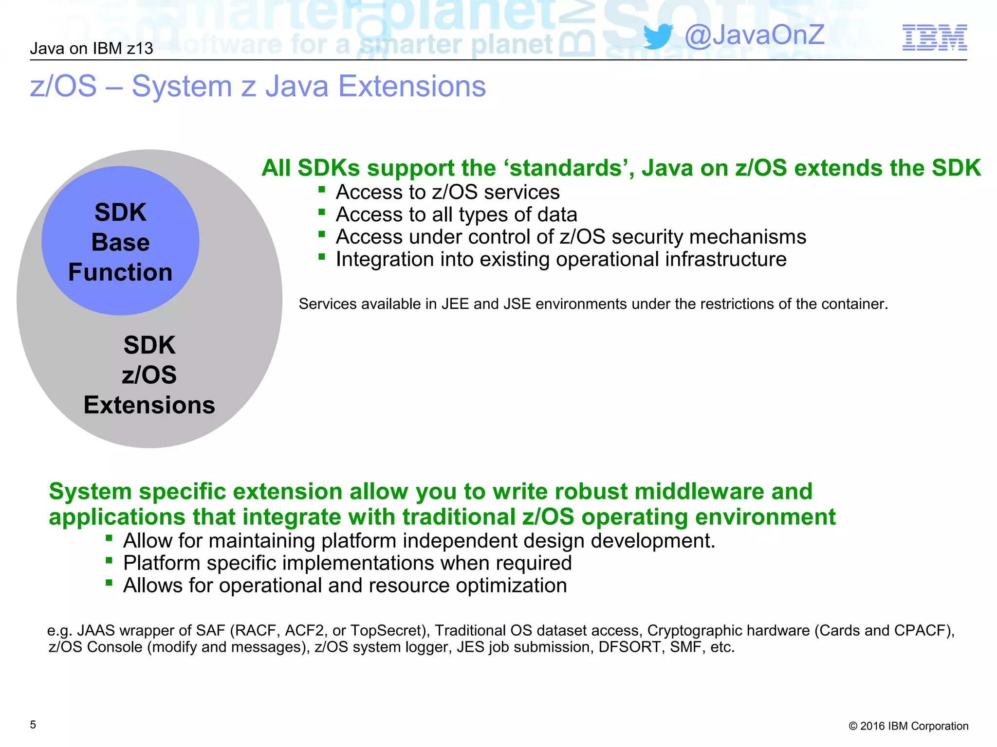 © 2016 IBM Corporation
Java on IBM z13
@JavaOnZ
5
z/OS – System z Java Extensions
All SDKs support the ‘standards’, Java on z/OS extends the SDK
 Access to z/OS services
 Access to all types of data
 Access under control of z/OS security mechanisms
 Integration into existing operational infrastructure
Services available in JEE and JSE environments under the restrictions of the container.
SDK
z/OS
Extensions
SDK
Base
Function
System specific extension allow you to write robust middleware and
applications that integrate with traditional z/OS operating environment
 Allow for maintaining platform independent design development.
 Platform specific implementations when required
 Allows for operational and resource optimization
e.g. JAAS wrapper of SAF (RACF, ACF2, or TopSecret), Traditional OS dataset access, Cryptographic hardware (Cards and CPACF),
z/OS Console (modify and messages), z/OS system logger, JES job submission, DFSORT, SMF, etc.
 